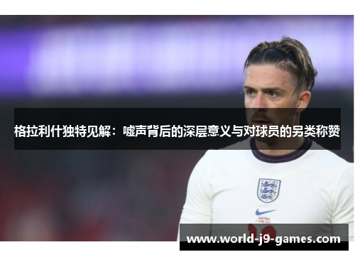 格拉利什独特见解：嘘声背后的深层意义与对球员的另类称赞