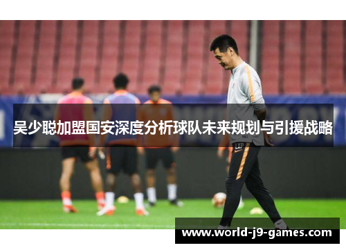 吴少聪加盟国安深度分析球队未来规划与引援战略
