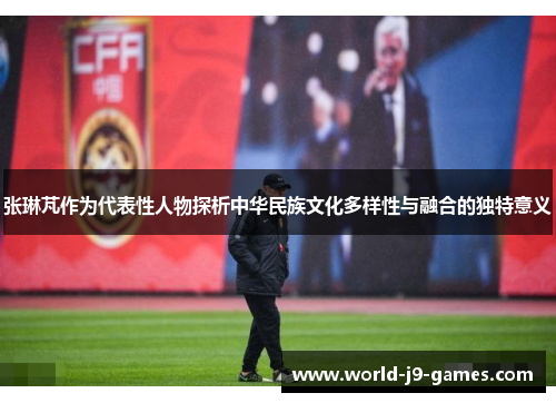 张琳芃作为代表性人物探析中华民族文化多样性与融合的独特意义