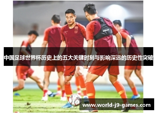 中国足球世界杯历史上的五大关键时刻与影响深远的历史性突破