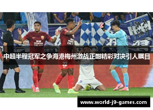 中超半程冠军之争海港梅州激战正酣精彩对决引人瞩目