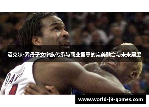 迈克尔·乔丹子女家族传承与商业智慧的完美融合与未来展望 迈克尔·乔丹子女家族传承与商业智慧的完美融合与未来展望