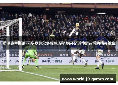 重温克里斯蒂亚诺·罗纳尔多辉煌历程 揭开足球传奇背后的精彩篇章 重温克里斯蒂亚诺·罗纳尔多辉煌历程 揭开足球传奇背后的精彩篇章