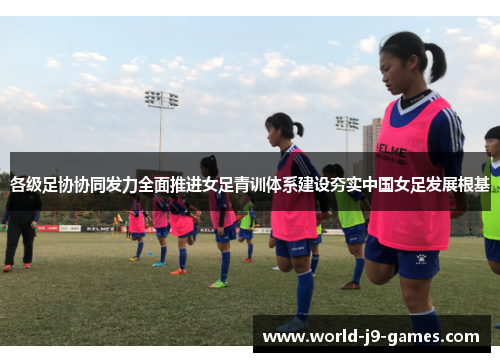 各级足协协同发力全面推进女足青训体系建设夯实中国女足发展根基