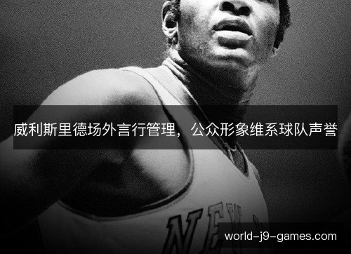 威利斯里德场外言行管理,公众形象维系球队声誉 威利斯里德场外言行管理,公众形象维系球队声誉